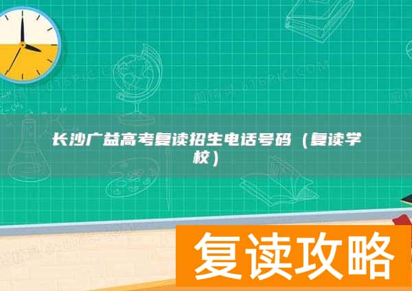 长沙广益高考复读招生电话号码（复读学校）